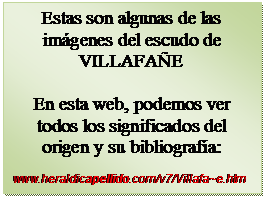 Cuadro de texto: Estas son algunas de las imgenes del escudo de VILLAFAE

En esta web, podemos ver todos los significados del    origen y su bibliografa:

www.heraldicapellido.com/v7/Villafa~e.htm
